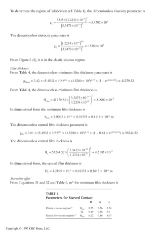 crc3904-Sec08-CH-058.qxd   8/13/2007   9:41 AM    Page 635




               Fundamentals of Elastohydrodynamic Lubrication                                          635


               To determine the regime of lubrication (cf. Table 4), the dimensionless viscosity parameter is




               The dimensionless elasticity parameter is




               From Figure 6 (d), it is in the elastic-viscous regime.

               Film thickness
               From Table 4, the dimensionless minimum film thickness parameter is



               From Table 4, the dimensionless minimum film thickness is




               In dimensional form the minimum film thickness is



               The dimensionless central film thickness parameter is



               The dimensionless central film thickness is




               In dimensional form, the central film thickness is



               Starvation effect
               From Equations 31 and 32 and Table 6, m* for minimum film thickness is




            Copyright © 1997 CRC Press, LLC.
 