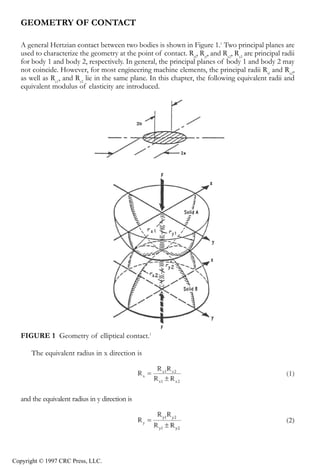 crc3904-Sec08-CH-058.qxd    8/13/2007    9:37 AM    Page 613




               Fundamentals of Elastohydrodynamic Lubrication                                                 613


               GEOMETRY OF CONTACT

               A general Hertzian contact between two bodies is shown in Figure 1.1 Two principal planes are
               used to characterize the geometry at the point of contact. Rxl, Ryl, and Rx2, Ry2 are principal radii
               for body 1 and body 2, respectively. In general, the principal planes of body 1 and body 2 may
               not coincide. However, for most engineering machine elements, the principal radii Rxl and Rx2,
               as well as Ry1, and Ry2 lie in the same plane. In this chapter, the following equivalent radii and
               equivalent modulus of elasticity are introduced.




               FIGURE 1 Geometry of elliptical contact.1

                   The equivalent radius in x direction is




               and the equivalent radius in y direction is




            Copyright © 1997 CRC Press, LLC.
 