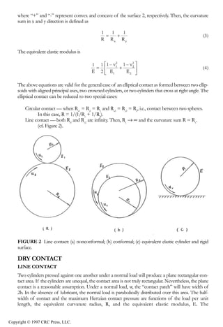 crc3904-Sec08-CH-058.qxd    8/13/2007    9:37 AM    Page 614




                614                                                                        Tribology Data Handbook


                where “+” and “-” represent convex and concave of the surface 2, respectively. Then, the curvature
                sum in x and y direction is defined as




                The equivalent elastic modulus is




                The above equations are valid for the general case of an elliptical contact as formed between two ellip-
                soids with aligned principal axes, two crowned cylinders, or two cylinders that cross at right angle. The
                elliptical contact can be reduced to two special cases:

                      Circular contact — when Rx1 = Ryl = R1 and Rx2 = Ry2 = R2, i.e., contact between two spheres.
                             In this case, R = 1/(1/R1 + 1/R2).
                      Line contact — both Ryl and Ry2 are infinity. Then, Ry → ∞ and the curvature sum R = Rx.
                             (cf. Figure 2).




                FIGURE 2 Line contact: (a) nonconformal; (b) conformal; (c) equivalent elastic cylinder and rigid
                surface.

                DRY CONTACT
                LINE CONTACT
                Two cylinders pressed against one another under a normal load will produce a plane rectangular con-
                tact area. If the cylinders are unequal, the contact area is not truly rectangular. Nevertheless, the plane
                contact is a reasonable assumption. Under a normal load, w, the “contact patch” will have width of
                2b. In the absence of lubricant, the normal load is parabolically distributed over this area. The half-
                width of contact and the maximum Hertzian contact pressure are functions of the load per unit
                length, the equivalent curvature radius, R, and the equivalent elastic modulus, E. The


            Copyright © 1997 CRC Press, LLC.
 
