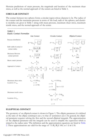 crc3904-Sec08-CH-058.qxd   8/13/2007   9:37 AM   Page 615




               Fundamentals of Elastohydrodynamic Lubrication                                              615


               Hertzian predictions of mean pressure, the magnitude and location of the maximum shear
               stress, as well as the normal approach of the centers are listed in Table 1.

               CIRCULAR CONTACT
               The contact between two spheres forms a circular region whose diameter is 2a. The radius of
               the contact and the maximum pressure in terms of the load, radii of the spheres, and elastici-
               ty modulus are given in Table 1 along with mean pressure, maximum shear stress, maximum
               tensile stress, and the normal approach of the center.




               ELLIPTICAL CONTACT
               The geometry of an elliptical contact is shown in Figure 1. The elliptic parameter k is defined
               as the ratio of the ellipse semimajor axis a to that of semiminor axis b. In general, the ellipti-
               cal parameter requires solving the first and the second elliptical integrals. The approximation
               of the elliptical parameter and the integrals can be used to simplify the expression which is
               related to the radius ratio.2 The definition and the approximation equations are listed in Table
               2. These approximations are valid for the range of 1 ≤ Ry/Rx≤ 100, or 1 ≤ κ ≤ 18.



            Copyright © 1997 CRC Press, LLC.
 
