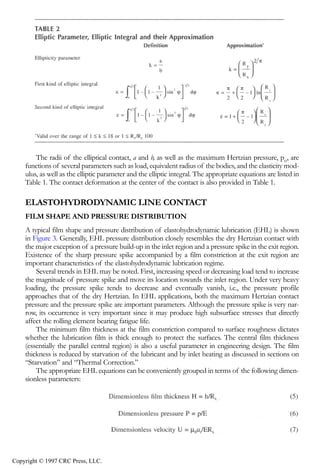 crc3904-Sec08-CH-058.qxd   8/13/2007    9:37 AM    Page 616




                616                                                                       Tribology Data Handbook




                    The radii of the elliptical contact, a and b, as well as the maximum Hertzian pressure, pH, are
                functions of several parameters such as load, equivalent radius of the bodies, and the elasticity mod-
                ulus, as well as the elliptic parameter and the elliptic integral. The appropriate equations are listed in
                Table 1. The contact deformation at the center of the contact is also provided in Table 1.

                ELASTOHYDRODYNAMIC LINE CONTACT
                FILM SHAPE AND PRESSURE DISTRIBUTION
                A typical film shape and pressure distribution of elastohydrodynamic lubrication (EHL) is shown
                in Figure 3. Generally, EHL pressure distribution closely resembles the dry Hertzian contact with
                the major exception of a pressure build-up in the inlet region and a pressure spike in the exit region.
                Existence of the sharp pressure spike accompanied by a film constriction at the exit region are
                important characteristics of the elastohydrodynamic lubrication regime.
                    Several trends in EHL may be noted. First, increasing speed or decreasing load tend to increase
                the magnitude of pressure spike and move its location towards the inlet region. Under very heavy
                loading, the pressure spike tends to decrease and eventually vanish, i.e., the pressure profile
                approaches that of the dry Hertzian. In EHL applications, both the maximum Hertzian contact
                pressure and the pressure spike are important parameters. Although the pressure spike is very nar-
                row, its occurrence is very important since it may produce high subsurface stresses that directly
                affect the rolling element bearing fatigue life.
                    The minimum film thickness at the film constriction compared to surface roughness dictates
                whether the lubrication film is thick enough to protect the surfaces. The central film thickness
                (essentially the parallel central region) is also a useful parameter in engineering design. The film
                thickness is reduced by starvation of the lubricant and by inlet heating as discussed in sections on
                “Starvation” and “Thermal Correction.”
                    The appropriate EHL equations can be conveniently grouped in terms of the following dimen-
                sionless parameters:




            Copyright © 1997 CRC Press, LLC.
 