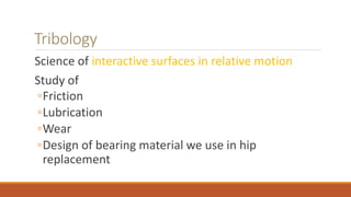 Tribology
Science of interactive surfaces in relative motion
Study of
◦Friction
◦Lubrication
◦Wear
◦Design of bearing material we use in hip
replacement
 