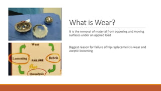 What is Wear?
It is the removal of material from opposing and moving
surfaces under an applied load
Biggest reason for failure of hip replacement is wear and
aseptic loosening
 