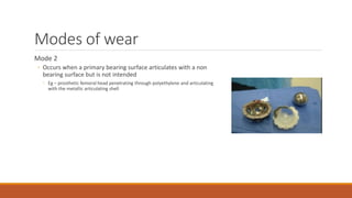 Modes of wear
Mode 2
◦ Occurs when a primary bearing surface articulates with a non
bearing surface but is not intended
◦ Eg – prosthetic femoral head penetrating through polyethylene and articulating
with the metallic articulating shell
 