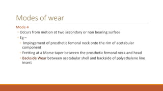 Modes of wear
Mode 4
◦ Occurs from motion at two secondary or non bearing surface
◦ Eg –
◦ Impingement of prosthetic femoral neck onto the rim of acetabular
component
◦ Fretting at a Morse taper between the prosthetic femoral neck and head
◦ Backside Wear between acetabular shell and backside of polyethylene line
insert
 