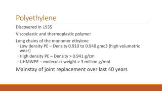 Polyethylene
Discovered in 1935
Viscoelastic and thermoplastic polymer
Long chains of the monomer ethylene
◦ Low density PE – Density 0.910 to 0.940 gmc3 (high volumetric
wear)
◦ High density PE – Density > 0.941 g/cm
◦ UHMWPE – molecular weight > 3 million g/mol
Mainstay of joint replacement over last 40 years
 