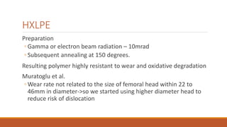 HXLPE
Preparation
◦ Gamma or electron beam radiation – 10mrad
◦ Subsequent annealing at 150 degrees.
Resulting polymer highly resistant to wear and oxidative degradation
Muratoglu et al.
◦ Wear rate not related to the size of femoral head within 22 to
46mm in diameter->so we started using higher diameter head to
reduce risk of dislocation
 