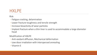 HXLPE
Risk
◦ Fatigue cracking, delamination
◦ Lower fracture toughness and tensile strength
◦ Increase bioactivity of wear particles
◦ Implant fracture when a thin liner is used to accommodate a large diameter
head
Modification of HXLPE
◦ Anti-oxidant diffusion, Mechanical deformation
◦ Low dose irradiation with interspersed annealing
◦ Vitamin E
 