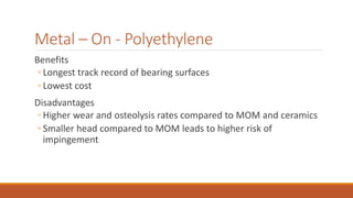 Metal – On - Polyethylene
Benefits
◦ Longest track record of bearing surfaces
◦ Lowest cost
Disadvantages
◦ Higher wear and osteolysis rates compared to MOM and ceramics
◦ Smaller head compared to MOM leads to higher risk of
impingement
 