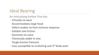 Ideal Bearing
An Articulating Surface That Has
◦ Virtually no wear
◦ Accommodates large head
◦ Debris evokes no host immune response
◦ Exhibits low friction
◦ Generate no noise
◦ Chemically stable in vivo
◦ Tough (resists fracture)
◦ Less susceptible to scratching and 3rd body wear
 