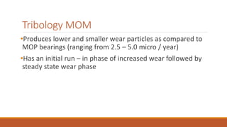 Tribology MOM
•Produces lower and smaller wear particles as compared to
MOP bearings (ranging from 2.5 – 5.0 micro / year)
•Has an initial run – in phase of increased wear followed by
steady state wear phase
 