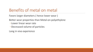 Benefits of metal on metal
Favors larger diameters ( hence lower wear )
Better wear properties than Metal-on-polyethylene
◦ Lower linear wear rate
◦ Decreased volume of particles
Long in vivo experience
 