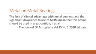 Metal on Metal Bearings
The lack of clinical advantage with metal bearings and the
significant downsides to use of MOM mean that this option
should be used in great caution, if at all
◦ The Journal Of Artroplasty Vol 25 No 1 2010 Editorial
 