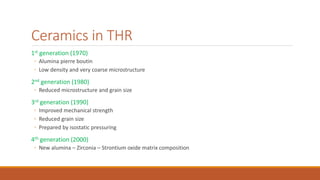 Ceramics in THR
1st generation (1970)
◦ Alumina pierre boutin
◦ Low density and very coarse microstructure
2nd generation (1980)
◦ Reduced microstructure and grain size
3rd generation (1990)
◦ Improved mechanical strength
◦ Reduced grain size
◦ Prepared by isostatic pressuring
4th generation (2000)
◦ New alumina – Zirconia – Strontium oxide matrix composition
 