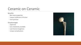 Ceramic on Ceramic
Benefits
◦ Best wear properties
◦ Lowest coefficient of friction
◦ Inert particles
Disadvantages
◦ Expensive
◦ Less modularity available
◦ Low fracture toughness
◦ Unique complications
 