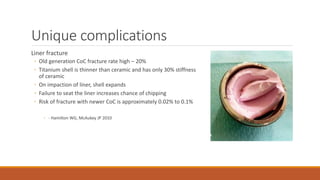 Unique complications
Liner fracture
◦ Old generation CoC fracture rate high – 20%
◦ Titanium shell is thinner than ceramic and has only 30% stiffness
of ceramic
◦ On impaction of liner, shell expands
◦ Failure to seat the liner increases chance of chipping
◦ Risk of fracture with newer CoC is approximately 0.02% to 0.1%
◦ - Hamilton WG, McAukey JP 2010
 