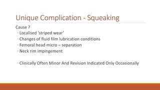 Unique Complication - Squeaking
Cause ?
◦ Localised ‘striped wear’
◦ Changes of fluid film lubrication conditions
◦ Femoral head micro – separation
◦ Neck rim impingement
◦ Clinically Often Minor And Revision Indicated Only Occasionally
 