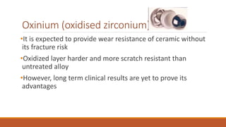 Oxinium (oxidised zirconium)
•It is expected to provide wear resistance of ceramic without
its fracture risk
•Oxidized layer harder and more scratch resistant than
untreated alloy
•However, long term clinical results are yet to prove its
advantages
 