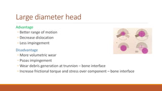Large diameter head
Advantage
◦ Better range of motion
◦ Decrease dislocation
◦ Less impingement
Disadvantage
◦ More volumetric wear
◦ Psoas impingement
◦ Wear debris generation at trunnion – bone interface
◦ Increase frictional torque and stress over component – bone interface
 