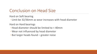 Conclusion on Head Size
Hard on Soft bearing
◦ Limit be 32/36mm as wear increases with head diameter
Hard on Hard bearings
◦ Head diameter should be limited to < 40mm
◦ Wear not influenced by head diameter
◦ But larger heads found – greater noise
 