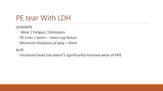 PE tear With LDH
UHMWPE
◦ Wear / Fatigue / Osteolysis
◦ PE Liner < 6mm -- more cup failure
◦ Minimum thickness of poly – 9mm
XLPE
◦ Increased head size doesn’t significantly increase wear of HPE
 