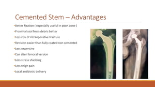 Cemented Stem – Advantages
•Better fixation ( especially useful in poor bone )
•Proximal seal from debris better
•Less risk of intraoperative fracture
•Revision easier than fully coated non cemented
•Less expensive
•Can alter femoral version
•Less stress shielding
•Less thigh pain
•Local antibiotic delivery
 