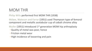 MOM THR
Philip Wilis performed first MOM THR (1938)
Mckee, Wateson and Farrar (1951) used Thompson type of femoral
component and metallic acetabular cup of cobalt chrome alloy
Muller (1951) introduced 1st generation MOM hip arthroplasty
◦ Quality of metal was poor, hence
◦ Friction metal wear
◦ High incidence of loosening and pain
 