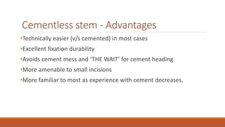 Cementless stem - Advantages
•Technically easier (v/s cemented) in most cases
•Excellent fixation durability
•Avoids cement mess and ‘THE WAIT’ for cement heading
•More amenable to small incisions
•More familiar to most as experience with cement decreases.
 