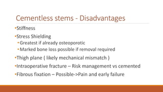 Cementless stems - Disadvantages
•Stiffness
•Stress Shielding
•Greatest if already osteoporotic
•Marked bone loss possible if removal required
•Thigh plane ( likely mechanical mismatch )
•Intraoperative fracture – Risk management vs cemented
•Fibrous fixation – Possible->Pain and early failure
 