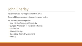 John Charley
Revolutionized Hip Replacement in 1962
Some of his concepts are in practice even today.
He introduced concepts of-
◦ Low friction Torque Arthroplasty
◦ Surgical Alteration of Hip Biomechanics
◦ Lubrication
◦ Material Design
◦ Operating Room Environment
◦ PMMA
 