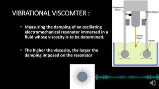 VIBRATIONAL VISCOMTER :
• Measuring the damping of an oscillating
electromechanical resonator immersed in a
fluid whose viscosity is to be determined.
• The higher the viscosity, the larger the
damping imposed on the resonator