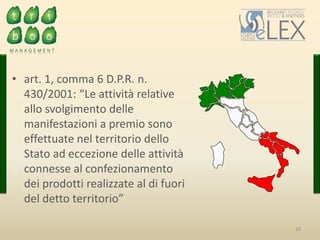 19
• art. 1, comma 6 D.P.R. n.
430/2001: “Le attività relative
allo svolgimento delle
manifestazioni a premio sono
effettuate nel territorio dello
Stato ad eccezione delle attività
connesse al confezionamento
dei prodotti realizzate al di fuori
del detto territorio”
 