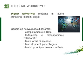 IL DIGITAL WORKSTYLE

Digital workstyle: modalità        di   lavoro
attraverso i sistemi digitali



Genera un nuovo modo di lavorare:
          • completamente in Rete,
          • fortemente     e    profondamente
          collaborativi
          • tante forme di accesso,
          • tanti strumenti per collegarsi
          • tante opzioni per lavorare in Rete.

                                                  10
 