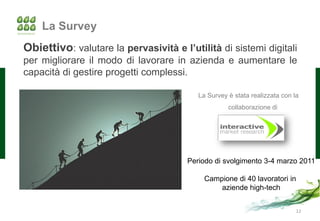 La Survey
Obiettivo: valutare la pervasività e l’utilità di sistemi digitali
per migliorare il modo di lavorare in azienda e aumentare le
capacità di gestire progetti complessi.

                                          La Survey è stata realizzata con la
                                                    collaborazione di




                                       Periodo di svolgimento 3-4 marzo 2011

                                            Campione di 40 lavoratori in
                                                aziende high-tech


                                                                            12
 