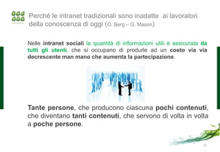 Perché le intranet tradizionali sono inadatte ai lavoratori
della conoscenza di oggi (O. Berg – G. Mason)

Nelle intranet sociali la quantità di informazioni utili è assicurata da
tutti gli utenti, che si occupano di produrle ad un costo via via
decrescente man mano che aumenta la partecipazione.




Tante persone, che producono ciascuna pochi contenuti,
che diventano tanti contenuti, che servono di volta in volta
a poche persone.

                                                                      27
 