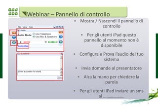 Webinar – Pannello di controllo
                  • Mostra / Nascondi il pannello di
                               controllo
                     • Per gli utenti iPad questo
                      pannello al momento non è
                               disponibile
                  • Configura e Prova l’audio del tuo
                                sistema
                   • Invia domande al presentatore
                    • Alza la mano per chiedere la
                                 parola
                  • Per gli utenti iPad inviare un sms
                               al ……………….
                                                         3
 