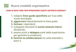 Nuove modalità organizzative
COSA SI DEVE FARE PER INTRODURRE QUESTI SISTEMI IN AZIENDA?


    1. redigere linee guida specifiche per l'uso delle
       nuove tecnologie;
    2. aggiornare frequentemente le linee guida;
    3. formare i dipendenti;
    4. sviluppare strumenti di social network interni
       all'azienda;
    5. essere pronti a delegare parte della supervisione
       per garantire la protezione;
    6. favorire la collaborazione tra unità aziendali e
       team It.


                                                              31
 