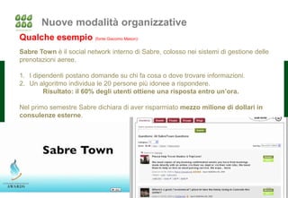 Nuove modalità organizzative
Qualche esempio (fonte Giacomo Mason):
Sabre Town è il social network interno di Sabre, colosso nei sistemi di gestione delle
prenotazioni aeree.

1. I dipendenti postano domande su chi fa cosa o dove trovare informazioni.
2. Un algoritmo individua le 20 persone più idonee a rispondere.
        Risultato: il 60% degli utenti ottiene una risposta entro un’ora.

Nel primo semestre Sabre dichiara di aver risparmiato mezzo milione di dollari in
consulenze esterne.




                                                                                     32
 