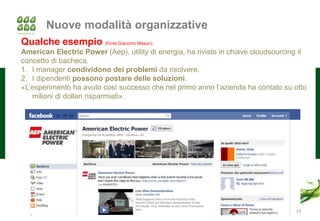 Nuove modalità organizzative
Qualche esempio (fonte Giacomo Mason):
American Electric Power (Aep), utility di energia, ha rivisto in chiave cloudsourcing il
concetto di bacheca.
1. I manager condividono dei problemi da risolvere.
2. I dipendenti possono postare delle soluzioni.
«L’esperimento ha avuto così successo che nel primo anno l’azienda ha contato su otto
   milioni di dollari risparmiati».




                                                                                    33
 