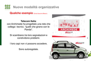 Nuove modalità organizzative
  Qualche esempio (fonte Giacomo Mason):

              Telecom Italia:
con Archimede ha progettato una rete che
 collega i tecnici, “quelli che girano con le
                   Panda”.

   Si scambiano tra loro segnalazioni e
          condividono problemi.

   I loro capi non vi possono accedere.

            Sono autoregolate.



                                                35
 