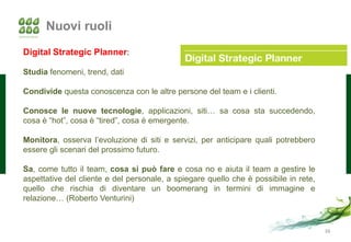 Nuovi ruoli
Digital Strategic Planner:

Studia fenomeni, trend, dati

Condivide questa conoscenza con le altre persone del team e i clienti.

Conosce le nuove tecnologie, applicazioni, siti… sa cosa sta succedendo,
cosa è “hot”, cosa è “tired”, cosa è emergente.

Monitora, osserva l’evoluzione di siti e servizi, per anticipare quali potrebbero
essere gli scenari del prossimo futuro.

Sa, come tutto il team, cosa si può fare e cosa no e aiuta il team a gestire le
aspettative del cliente e del personale, a spiegare quello che è possibile in rete,
quello che rischia di diventare un boomerang in termini di immagine e
relazione… (Roberto Venturini)


                                                                                      38
 