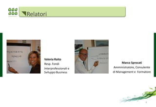 Relatori




        Valeria Raito
        Resp. Fondi                  Marco Sprocati
        Interprofessionali e   Amministratore, Consulente
        Sviluppo Business      di Management e Formatore




                                                     4
 
