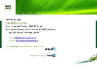 Per informazioni:
Triboo Management srl
Sede Legale Via Tibullo, 16 00193 Roma
Sede amministrativa Via L. Cadorna, 17 84126 Salerno
    Tel. 089 796748 - Fax 089 796748

   email info@triboomanagement.it
   website www.triboomanagement.it

Triboo Management promuove il social network

                                                 e
                           il Discussion Group Triboo



                                                        43
 