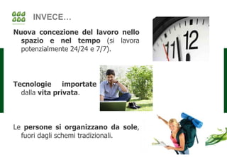 INVECE…
Nuova concezione del lavoro nello
  spazio e nel tempo (si lavora
  potenzialmente 24/24 e 7/7).




Tecnologie      importate
  dalla vita privata.



Le persone si organizzano da sole,
  fuori dagli schemi tradizionali.
 