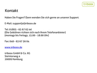 Kontakt
Haben Sie Fragen? Dann wenden Sie sich gerne an unseren Support:

E-Mail: support(at)triboox.de

Tel: 01805 - 63 67 63 tel
(Die Gebühren richten sich nach Ihrem Telefonanbieter)
(montags bis freitags, 15.00 - 18.00 Uhr)

Fax: 040 - 63 67 56 04

www.triboox.de

triboox GmbH & Co. KG
Steintorweg 4
20099 Hamburg
 