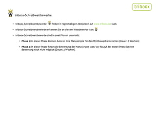 triboox-Schreibwettbewerbe


• triboox-Schreibwettbewerbe       finden in regelmäßigen Abständen auf www.triboox.de statt.

• triboox-Schreibwettbewerbe erkennen Sie an diesem Wettbewerbs-Icon.

• triboox-Schreibwettbewerbe sind in zwei Phasen unterteilt:

     • Phase 1: in dieser Phase können Autoren Ihre Manuskripte für den Wettbewerb einreichen (Dauer: 6 Wochen)

     • Phase 2: in dieser Phase findet die Bewertung der Manuskripte statt. Vor Ablauf der ersten Phase ist eine
       Bewertung noch nicht möglich (Dauer: 3 Wochen).
 