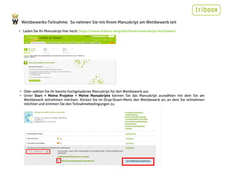 Wettbewerbs-Teilnahme: So nehmen Sie mit Ihrem Manuskript am Wettbewerb teil

• Laden Sie Ihr Manuskript hier hoch: https://www.triboox.de/publizieren/manuskript-hochladen/




• Oder wählen Sie Ihr bereits hochgeladenes Manuskript für den Wettbewerb aus
• Unter Start > Meine Projekte > Meine Manuskripte können Sie das Manuskript auswählen mit dem Sie am
  Wettbewerb teilnehmen möchten. Klicken Sie im Drop-Down-Menü den Wettbewerb an, an dem Sie teilnehmen
  möchten und stimmen Sie den Teilnahmebedingungen zu.
 