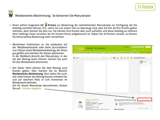 Wettbewerbs-Abstimmung: So bewerten Sie Manuskripte


• Ihnen stehen insgesamt 20        Kronen zur Bewertung der teilnehmenden Manuskripte zur Verfügung, die Sie
  beliebig verteilen können. D.h., wenn Sie von einem Text so überzeugt sind, dass Sie ihm all Ihre Kronen geben
  möchten, dann können Sie dies tun. Sie können Ihre Kronen aber auch aufteilen und diese beliebig an mehrere
  Ihrer Lieblings-Texte verteilen, bis Ihr Kronen-Konto aufgebraucht ist. Haben Sie 20 Kronen verteilt, so können
  Sie keine weitere Bewertung mehr vornehmen.


• Abstimmen funktioniert so: Sie entdecken auf
  der Wettbewerbsseite oder beim Durchstöbern
  von triboox einen Wettbewerbsbeitrag, der Ihnen
  gut gefällt und möchten für diesen abstimmen.
  In der WebBuch-Ansicht des Manuskripts, in der
  Sie den Beitrag lesen können, können Sie auch
  für den Wettbewerb abstimmen.

• Auf dieser Seite können Sie dem Beitrag auch
  Kronen geben. Dies machen Sie im Bereich
  Wettbewerbs-Abstimmung. Dort sehen Sie auch,
  wie viele Kronen der Beitrag bereits erhalten hat
  und auf welchem Platz er sich momentan im
  Wettbewerb befindet.
  Um für dieses Manuskript abzustimmen, klicken
  Sie auf > Stimme abgeben
 