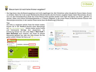 Warum kann ich noch keine Kronen vergeben?

• Das liegt daran, dass die Bewertungsphase noch nicht angefangen hat. Alle Teilnehmer sollen die gleiche Chance haben, Kronen
  zu erhalten. Wenn Sie in der ersten Wettbewerbs-Woche bereits alle ihre Kronen vergeben haben, haben Manuskripte, die erst
  kurz vor dem Einsendeschluss (Ende der ersten Phase) online gestellt werden nicht mehr die Chance von Ihnen „gekrönt“ zu
  werden. Daher sind triboox-Schreibwettbewerbe in 2 Phasen aufgeteilt: in der ersten Phase (6 Wochen) können Autoren Ihre
  Manuskripte einreichen, in der zweiten Phase startet dann die Bewertung (3 Wochen).
  Tipp:
  Um nicht zu vergessen welche Texte Sie krönen wollen,
  können Sie in der WebBuch-Ansicht eines Manuskripts
  auf                          klicken (siehe rechte Grafik)
  und interessante Beiträge dort abspeichern. Zur
  Erinnerung können Sie sich unter Start > Mein Profil >
  Mein Merkzettel auch notieren, was Ihnen an diesem
  Manuskript gefallen hat, oder wie viele Kronen Sie ihm
  geben wollen. Klicken Sie hierzu auf                .
                                                                        Screenshot
 
