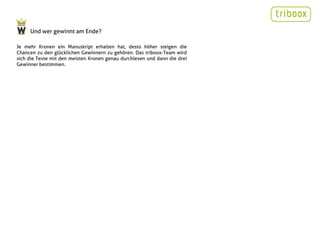 Und wer gewinnt am Ende?

Je mehr Kronen ein Manuskript erhalten hat, desto höher steigen die
Chancen zu den glücklichen Gewinnern zu gehören. Das triboox-Team wird
sich die Texte mit den meisten Kronen genau durchlesen und dann die drei
Gewinner bestimmen.
 